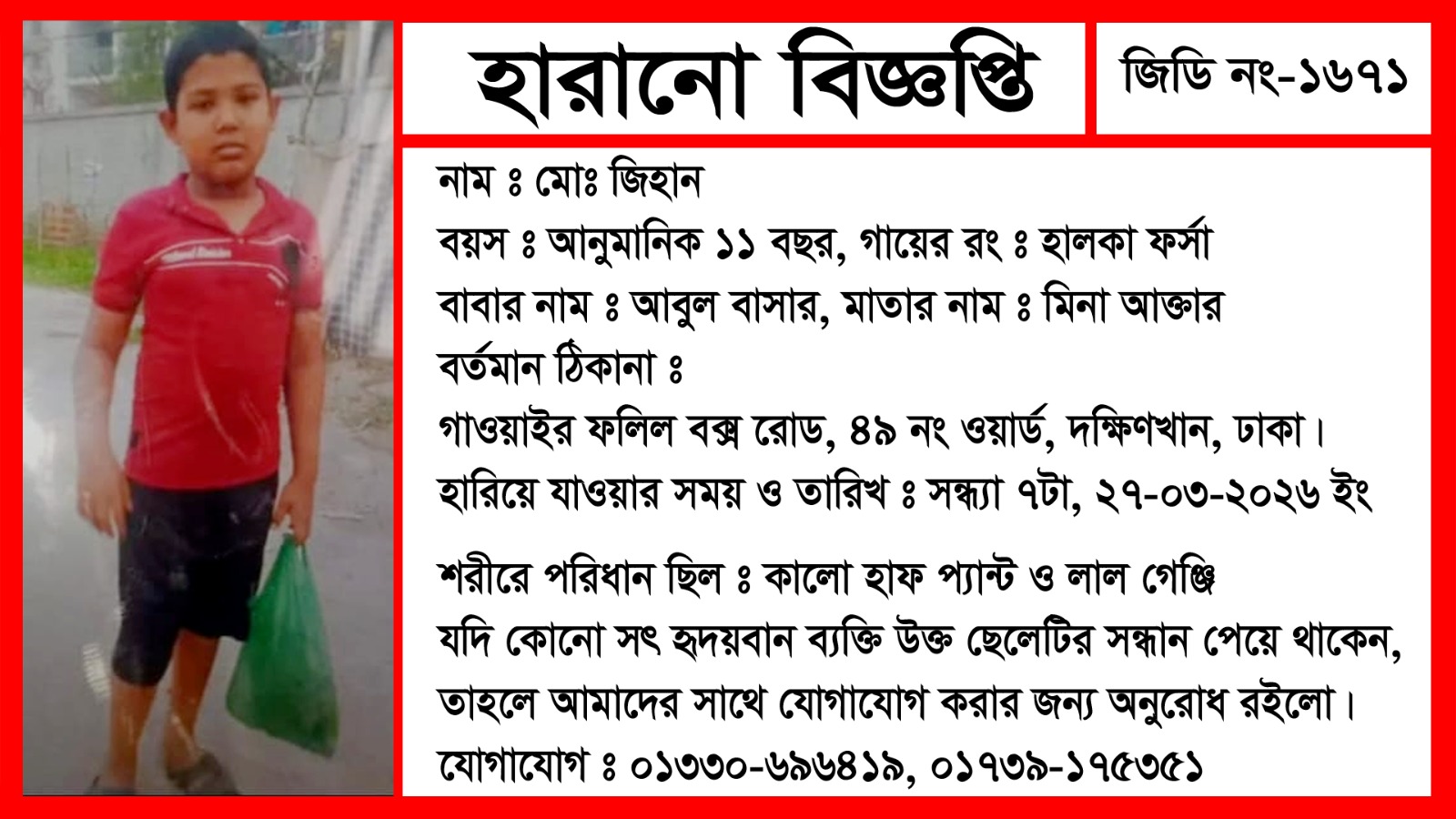 হারানো বিজ্ঞপ্তি জিডি নং-১৬৭১ নাম:মোঃ জিহান বয়স:আনুমানিক ১১বছর গায়ের রং,বাবার নাম:আবুল বাসার মাতার নাম:মিনা আক্তার বর্তমান ঠিকানা:গাওয়াইর ফলিল বক্র রোড,৪৯ নং ওয়ার্ড, দক্ষিণখান, ঢাকা।যোগাযোগ:০১৩৩০-৬৯৬৪১৯, ০১৭৩৯-১৭৫৩৫১